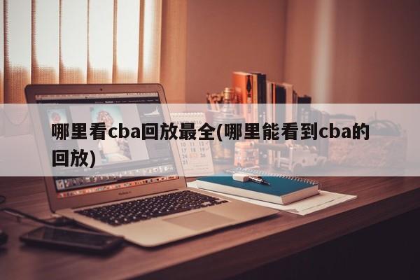 哪里看cba回放最全(哪里能看到cba的回放)