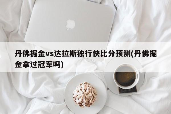 丹佛掘金vs达拉斯独行侠比分预测(丹佛掘金拿过冠军吗)