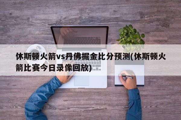 休斯顿火箭vs丹佛掘金比分预测(休斯顿火箭比赛今日录像回放)