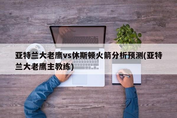 亚特兰大老鹰vs休斯顿火箭分析预测(亚特兰大老鹰主教练)