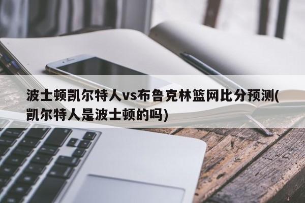 波士顿凯尔特人vs布鲁克林篮网比分预测(凯尔特人是波士顿的吗)