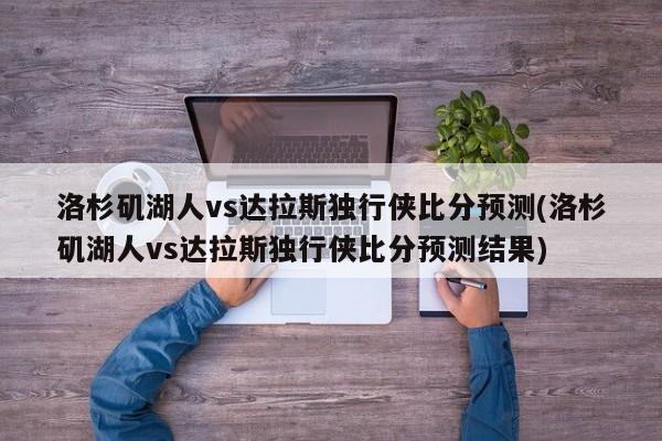 洛杉矶湖人vs达拉斯独行侠比分预测(洛杉矶湖人vs达拉斯独行侠比分预测结果)