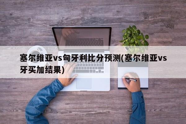 塞尔维亚vs匈牙利比分预测(塞尔维亚vs牙买加结果)