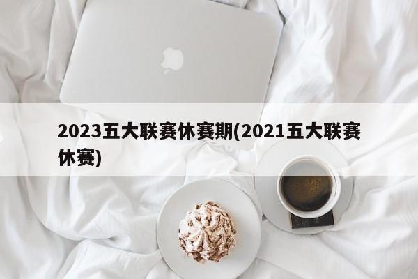 2023五大联赛休赛期(2021五大联赛休赛)