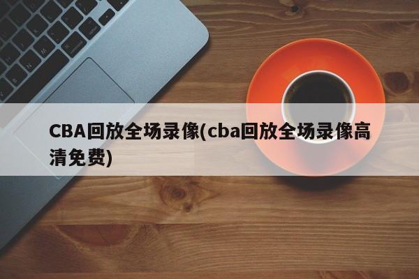 CBA回放全场录像(cba回放全场录像高清免费)