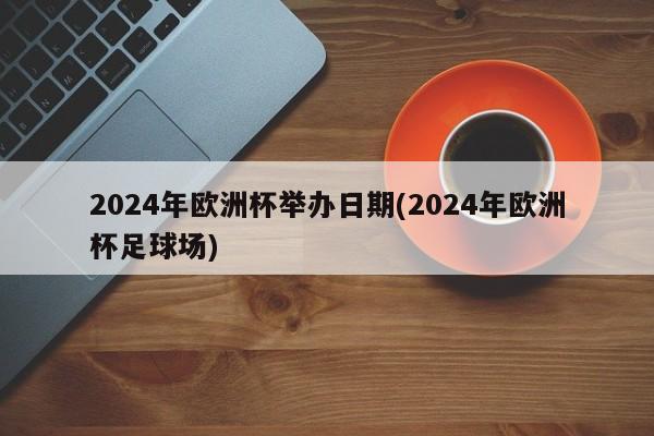 2024年欧洲杯举办日期(2024年欧洲杯足球场)