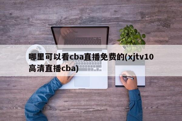 哪里可以看cba直播免费的(xjtv10高清直播cba)