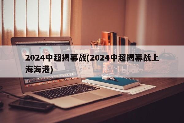 2024中超揭幕战(2024中超揭幕战上海海港)