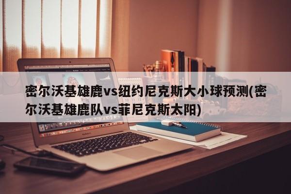 密尔沃基雄鹿vs纽约尼克斯大小球预测(密尔沃基雄鹿队vs菲尼克斯太阳)