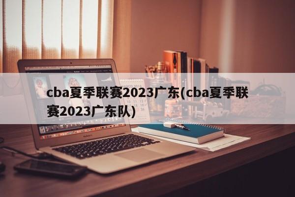 cba夏季联赛2023广东(cba夏季联赛2023广东队)