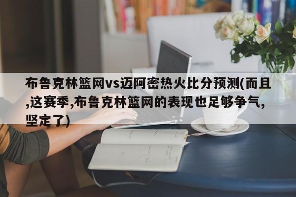 布鲁克林篮网vs迈阿密热火比分预测(而且,这赛季,布鲁克林篮网的表现也足够争气,坚定了)