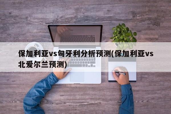 保加利亚vs匈牙利分析预测(保加利亚vs北爱尔兰预测)