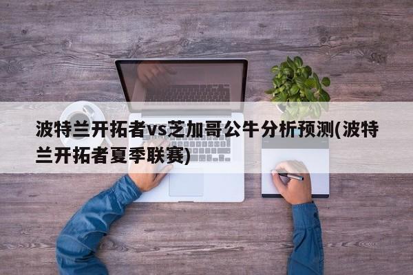 波特兰开拓者vs芝加哥公牛分析预测(波特兰开拓者夏季联赛)