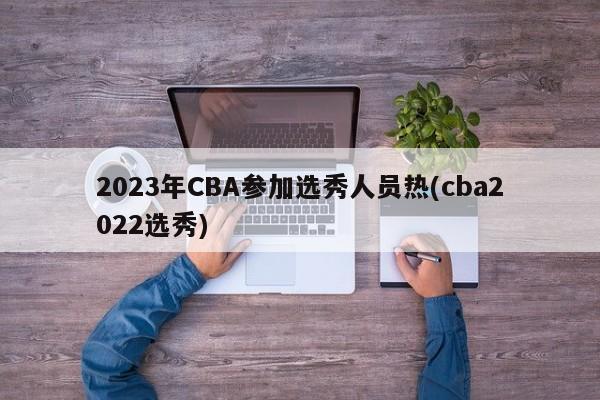 2023年CBA参加选秀人员热(cba2022选秀)