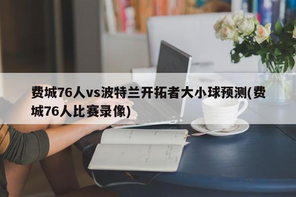 费城76人vs波特兰开拓者大小球预测(费城76人比赛录像)