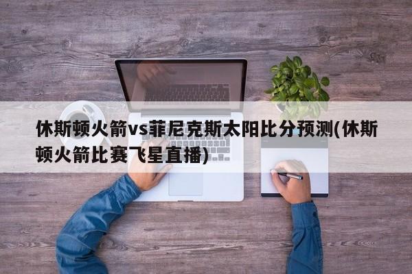 休斯顿火箭vs菲尼克斯太阳比分预测(休斯顿火箭比赛飞星直播)