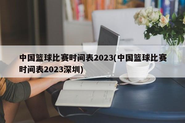 中国篮球比赛时间表2023(中国篮球比赛时间表2023深圳)