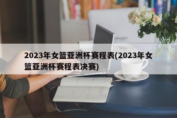 2023年女篮亚洲杯赛程表(2023年女篮亚洲杯赛程表决赛)