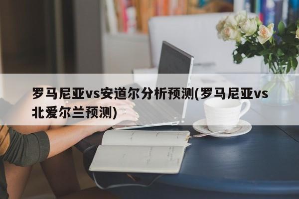 罗马尼亚vs安道尔分析预测(罗马尼亚vs北爱尔兰预测)