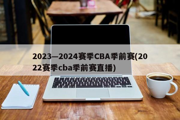 2023—2024赛季CBA季前赛(2022赛季cba季前赛直播)