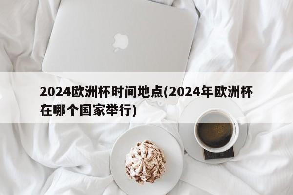 2024欧洲杯时间地点(2024年欧洲杯在哪个国家举行)