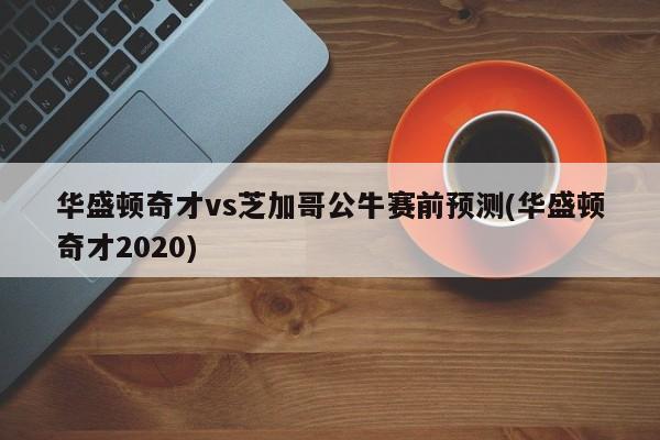 华盛顿奇才vs芝加哥公牛赛前预测(华盛顿奇才2020)