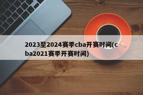 2023至2024赛季cba开赛时间(cba2021赛季开赛时间)