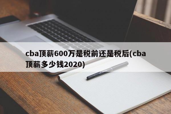 cba顶薪600万是税前还是税后(cba顶薪多少钱2020)