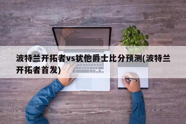 波特兰开拓者vs犹他爵士比分预测(波特兰开拓者首发)