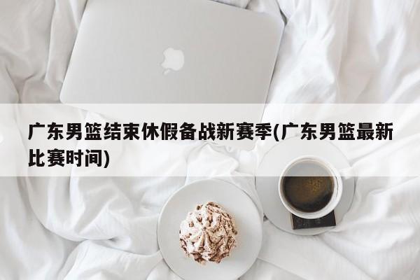 广东男篮结束休假备战新赛季(广东男篮最新比赛时间)