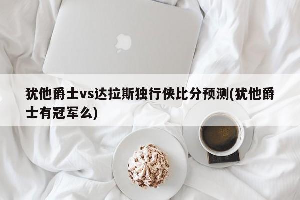 犹他爵士vs达拉斯独行侠比分预测(犹他爵士有冠军么)