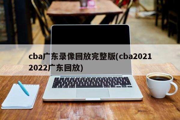 cba广东录像回放完整版(cba20212022广东回放)