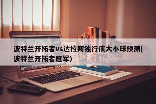 波特兰开拓者vs达拉斯独行侠大小球预测(波特兰开拓者冠军)