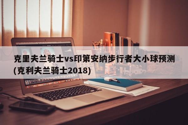 克里夫兰骑士vs印第安纳步行者大小球预测(克利夫兰骑士2018)