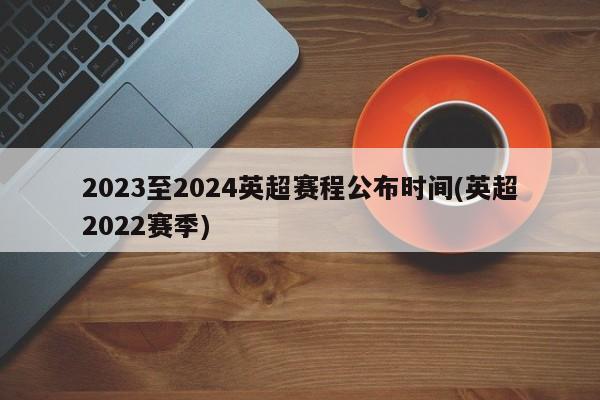 2023至2024英超赛程公布时间(英超2022赛季)