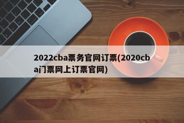 2022cba票务官网订票(2020cba门票网上订票官网)