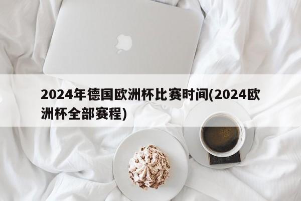 2024年德国欧洲杯比赛时间(2024欧洲杯全部赛程)