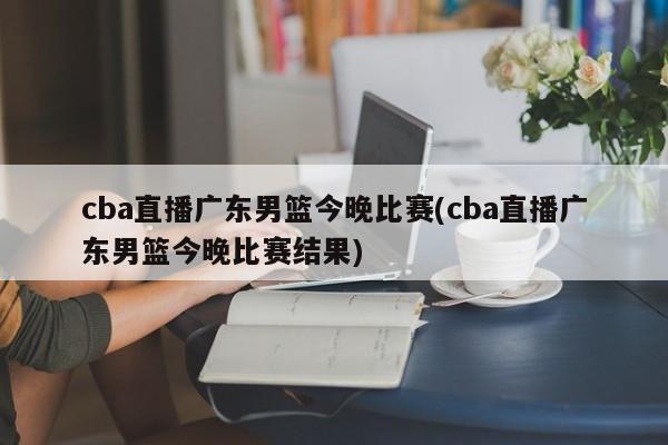 cba直播广东男篮今晚比赛(cba直播广东男篮今晚比赛结果)