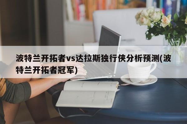 波特兰开拓者vs达拉斯独行侠分析预测(波特兰开拓者冠军)