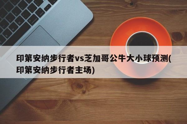 印第安纳步行者vs芝加哥公牛大小球预测(印第安纳步行者主场)