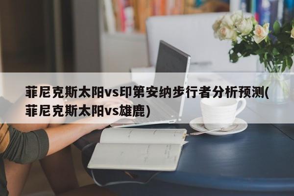 菲尼克斯太阳vs印第安纳步行者分析预测(菲尼克斯太阳vs雄鹿)