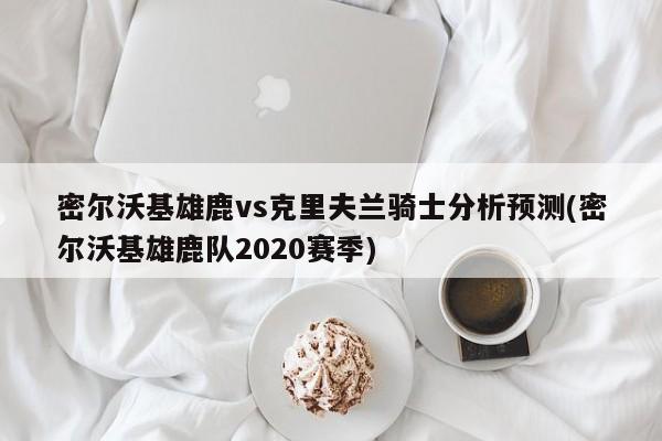 密尔沃基雄鹿vs克里夫兰骑士分析预测(密尔沃基雄鹿队2020赛季)