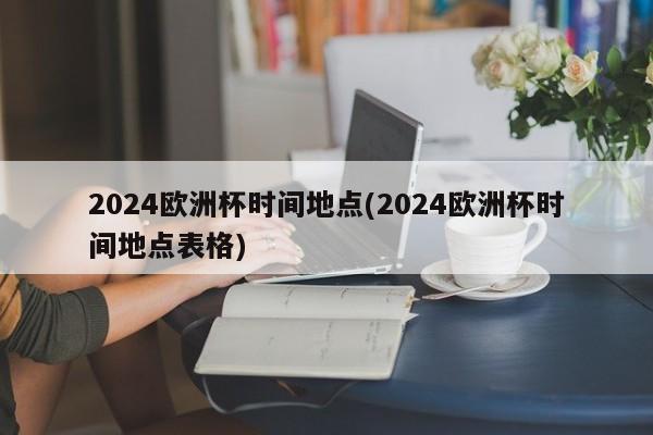 2024欧洲杯时间地点(2024欧洲杯时间地点表格)