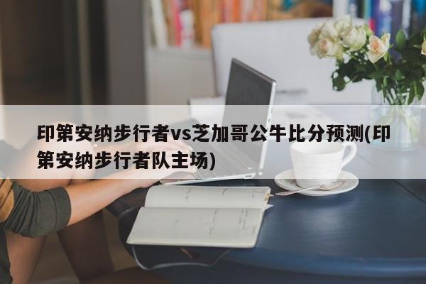 印第安纳步行者vs芝加哥公牛比分预测(印第安纳步行者队主场)