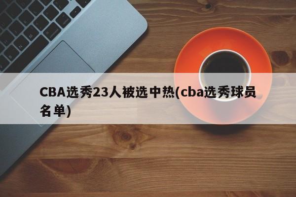 CBA选秀23人被选中热(cba选秀球员名单)