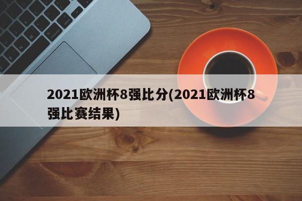 2021欧洲杯8强比分(2021欧洲杯8强比赛结果)