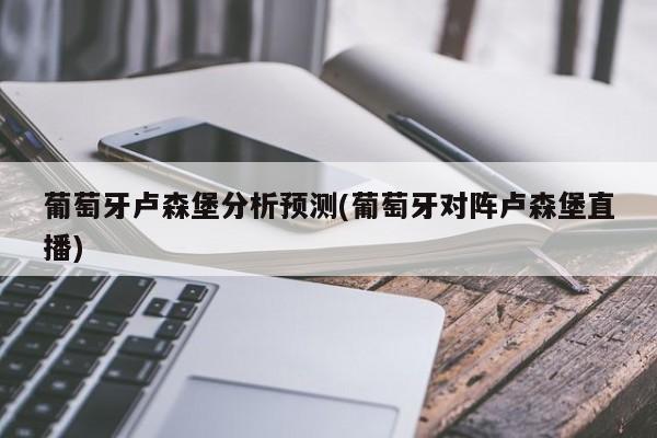 葡萄牙卢森堡分析预测(葡萄牙对阵卢森堡直播)