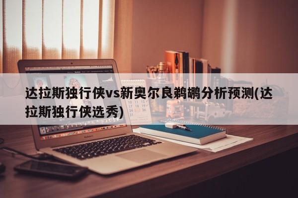 达拉斯独行侠vs新奥尔良鹈鹕分析预测(达拉斯独行侠选秀)