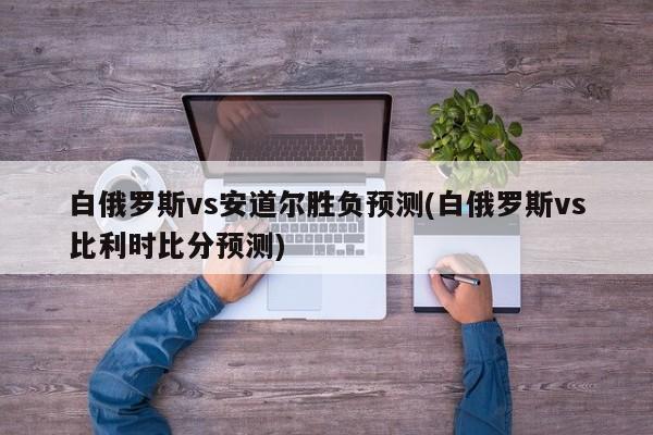 白俄罗斯vs安道尔胜负预测(白俄罗斯vs比利时比分预测)