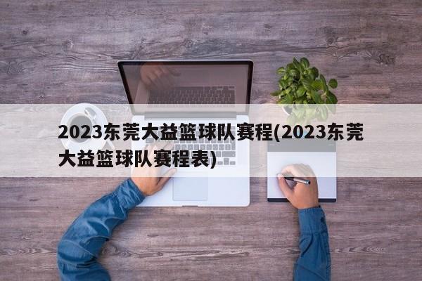 2023东莞大益篮球队赛程(2023东莞大益篮球队赛程表)